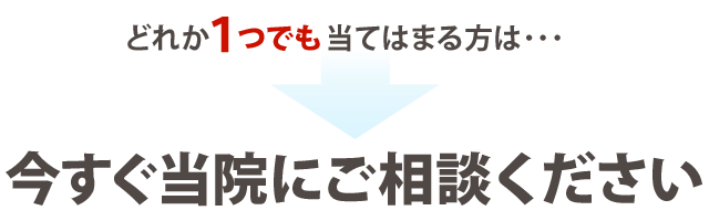 どれか1つでも当てはまる方は、今すぐ当院にご相談ください