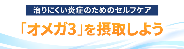 治りにくい炎症のためのセルフケア ～「オメガ3」を摂取しよう